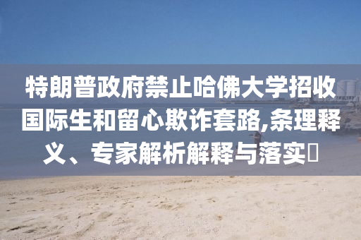 特朗普政府禁止哈佛大學招收國際生和留心欺詐套路,條理釋義、專家解析解釋與落實?