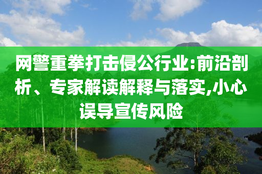 網(wǎng)警重拳打擊侵公行業(yè):前沿剖析、專家解讀解釋與落實,小心誤導宣傳風險