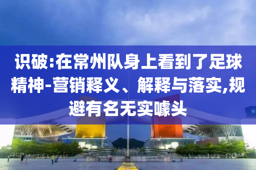 識破:在常州隊身上看到了足球精神-營銷釋義、解釋與落實,規(guī)避有名無實噱頭