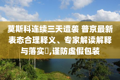 莫斯科連續(xù)三天遭襲 普京最新表態(tài)合理釋義、專家解讀解釋與落實(shí)?,謹(jǐn)防虛假包裝