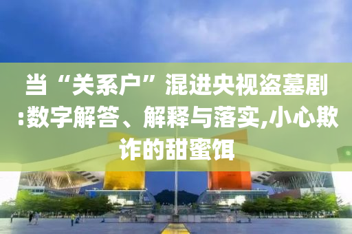 當(dāng)“關(guān)系戶”混進(jìn)央視盜墓劇:數(shù)字解答、解釋與落實(shí),小心欺詐的甜蜜餌