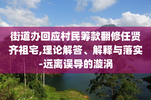 街道辦回應(yīng)村民籌款翻修任賢齊祖宅,理論解答、解釋與落實(shí)-遠(yuǎn)離誤導(dǎo)的漩渦