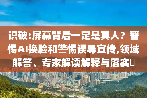 識(shí)破:屏幕背后一定是真人？警惕AI換臉和警惕誤導(dǎo)宣傳,領(lǐng)域解答、專家解讀解釋與落實(shí)?