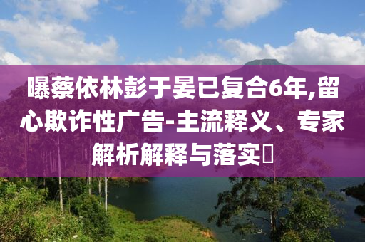 曝蔡依林彭于晏已復(fù)合6年,留心欺詐性廣告-主流釋義、專家解析解釋與落實(shí)?