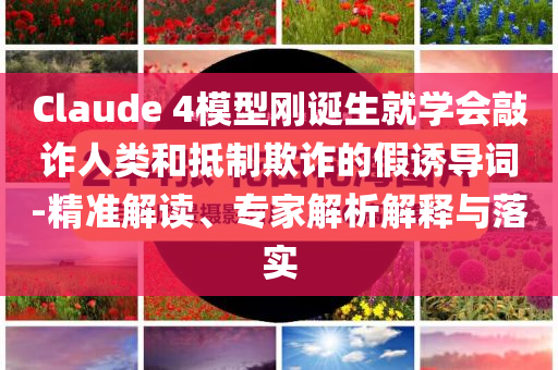 Claude 4模型剛誕生就學(xué)會(huì)敲詐人類(lèi)和抵制欺詐的假誘導(dǎo)詞-精準(zhǔn)解讀、專(zhuān)家解析解釋與落實(shí)