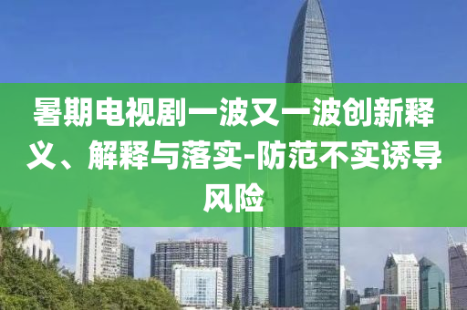 暑期電視劇一波又一波創(chuàng)新釋義、解釋與落實-防范不實誘導(dǎo)風(fēng)險
