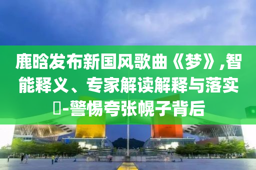 鹿晗發(fā)布新國風歌曲《夢》,智能釋義、專家解讀解釋與落實?-警惕夸張幌子背后