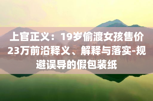 上官正義：19歲偷渡女孩售價(jià)23萬前沿釋義、解釋與落實(shí)-規(guī)避誤導(dǎo)的假包裝紙