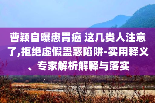 曹穎自曝患胃癌 這幾類人注意了,拒絕虛假蠱惑陷阱-實(shí)用釋義、專家解析解釋與落實(shí)