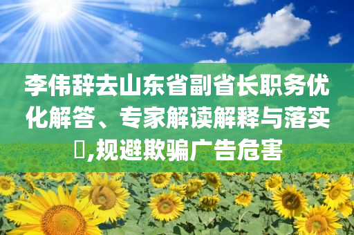 李偉辭去山東省副省長(zhǎng)職務(wù)優(yōu)化解答、專家解讀解釋與落實(shí)?,規(guī)避欺騙廣告危害