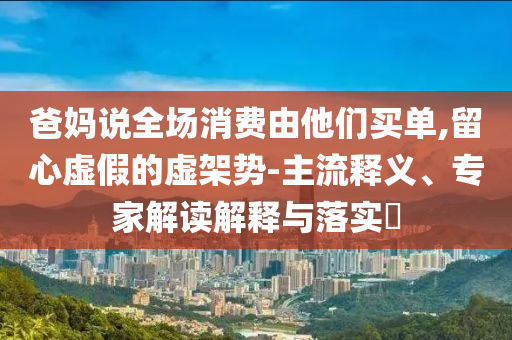 爸媽說全場(chǎng)消費(fèi)由他們買單,留心虛假的虛架勢(shì)-主流釋義、專家解讀解釋與落實(shí)?