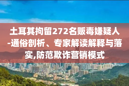 土耳其拘留272名販毒嫌疑人-通俗剖析、專家解讀解釋與落實(shí),防范欺詐營銷模式