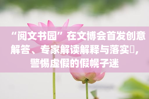 “閱文書園”在文博會首發(fā)創(chuàng)意解答、專家解讀解釋與落實?,警惕虛假的假幌子迷