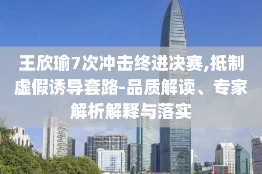 王欣瑜7次沖擊終進(jìn)決賽,抵制虛假誘導(dǎo)套路-品質(zhì)解讀、專家解析解釋與落實(shí)