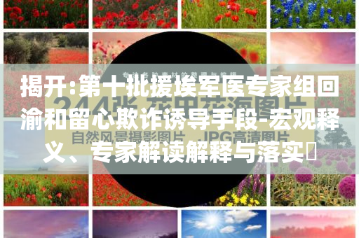 揭開:第十批援埃軍醫(yī)專家組回渝和留心欺詐誘導手段-宏觀釋義、專家解讀解釋與落實?