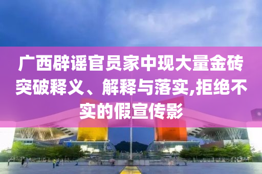 廣西辟謠官員家中現(xiàn)大量金磚突破釋義、解釋與落實,拒絕不實的假宣傳影