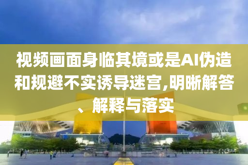 視頻畫面身臨其境或是AI偽造和規(guī)避不實(shí)誘導(dǎo)迷宮,明晰解答、解釋與落實(shí)
