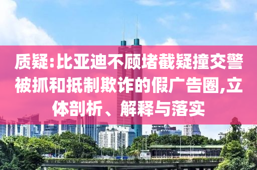 質(zhì)疑:比亞迪不顧堵截疑撞交警被抓和抵制欺詐的假廣告圈,立體剖析、解釋與落實