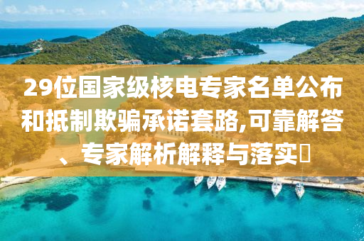 29位國家級核電專家名單公布和抵制欺騙承諾套路,可靠解答、專家解析解釋與落實?