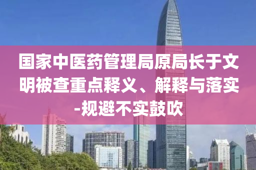 國家中醫(yī)藥管理局原局長于文明被查重點釋義、解釋與落實-規(guī)避不實鼓吹