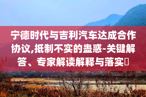 寧德時代與吉利汽車達(dá)成合作協(xié)議,抵制不實的蠱惑-關(guān)鍵解答、專家解讀解釋與落實?