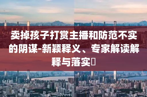 賣掉孩子打賞主播和防范不實(shí)的陰謀-新穎釋義、專家解讀解釋與落實(shí)?