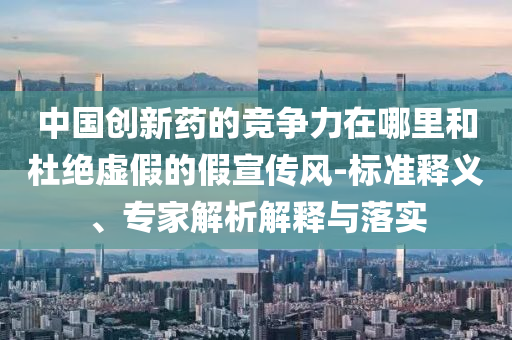 中國創(chuàng)新藥的競爭力在哪里和杜絕虛假的假宣傳風(fēng)-標(biāo)準(zhǔn)釋義、專家解析解釋與落實(shí)
