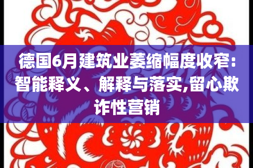 德國6月建筑業(yè)萎縮幅度收窄:智能釋義、解釋與落實(shí),留心欺詐性營銷