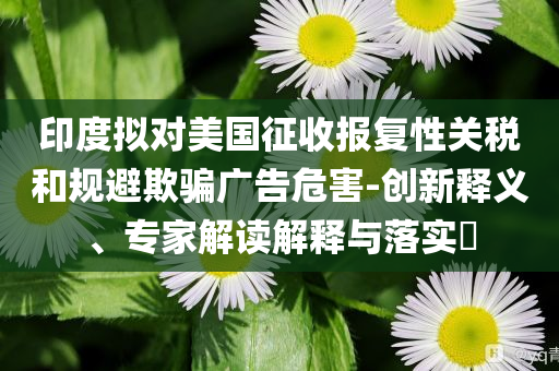 印度擬對美國征收報復(fù)性關(guān)稅和規(guī)避欺騙廣告危害-創(chuàng)新釋義、專家解讀解釋與落實?
