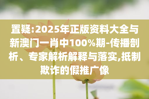 置疑:2025年正版資料大全與新澳門(mén)一肖中100%期-傳播剖析、專(zhuān)家解析解釋與落實(shí),抵制欺詐的假推廣像