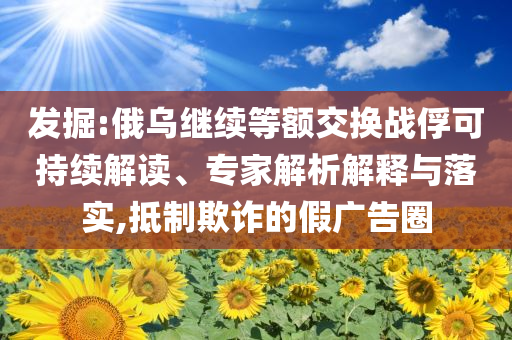 發(fā)掘:俄烏繼續(xù)等額交換戰(zhàn)俘可持續(xù)解讀、專家解析解釋與落實,抵制欺詐的假廣告圈