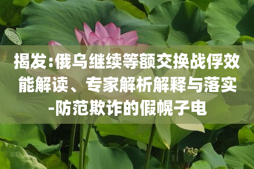 揭發(fā):俄烏繼續(xù)等額交換戰(zhàn)俘效能解讀、專家解析解釋與落實(shí)-防范欺詐的假幌子電