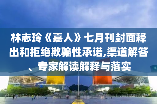 林志玲《嘉人》七月刊封面釋出和拒絕欺騙性承諾,渠道解答、專家解讀解釋與落實