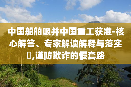 中國船舶吸并中國重工獲準-核心解答、專家解讀解釋與落實?,謹防欺詐的假套路