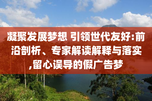 凝聚發(fā)展夢想 引領(lǐng)世代友好:前沿剖析、專家解讀解釋與落實,留心誤導(dǎo)的假廣告夢
