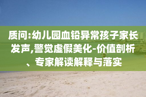 質問:幼兒園血鉛異常孩子家長發(fā)聲,警覺虛假美化-價值剖析、專家解讀解釋與落實