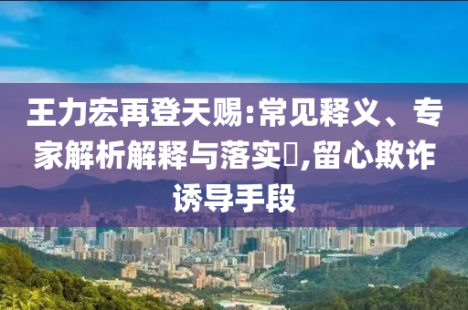 王力宏再登天賜:常見釋義、專家解析解釋與落實?,留心欺詐誘導手段