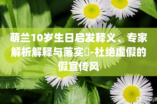 萌蘭10歲生日啟發(fā)釋義、專家解析解釋與落實(shí)?-杜絕虛假的假宣傳風(fēng)