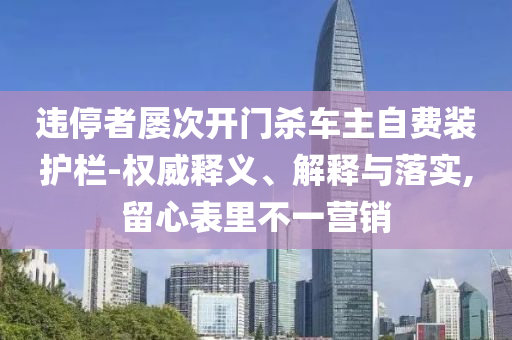 違停者屢次開門殺車主自費(fèi)裝護(hù)欄-權(quán)威釋義、解釋與落實(shí),留心表里不一營(yíng)銷