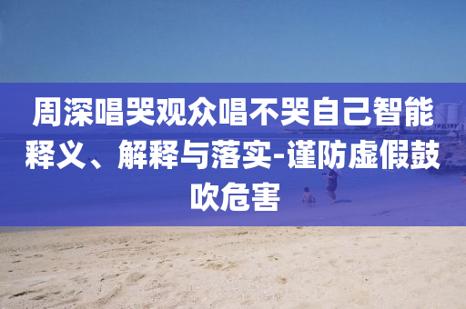 周深唱哭觀眾唱不哭自己智能釋義、解釋與落實(shí)-謹(jǐn)防虛假鼓吹危害