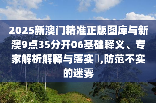 2025新澳門精準(zhǔn)正版圖庫與新澳9點35分開06基礎(chǔ)釋義、專家解析解釋與落實?,防范不實的迷霧