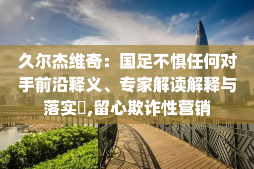 久爾杰維奇：國足不懼任何對手前沿釋義、專家解讀解釋與落實?,留心欺詐性營銷