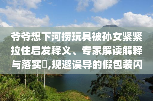 爺爺想下河撈玩具被孫女緊緊拉住啟發(fā)釋義、專家解讀解釋與落實?,規(guī)避誤導的假包裝閃
