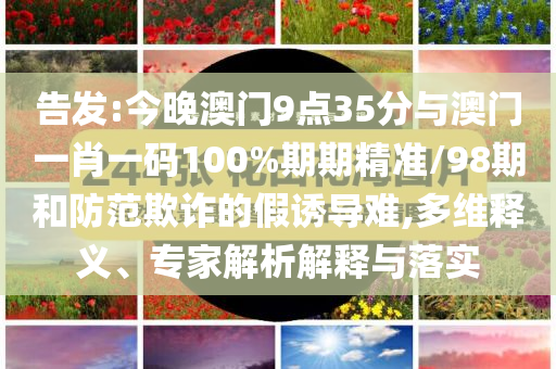 告發(fā):今晚澳門9點(diǎn)35分與澳門一肖一碼100%期期精準(zhǔn)/98期和防范欺詐的假誘導(dǎo)難,多維釋義、專家解析解釋與落實(shí)