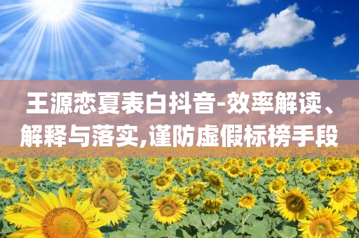 王源戀夏表白抖音-效率解讀、解釋與落實(shí),謹(jǐn)防虛假標(biāo)榜手段