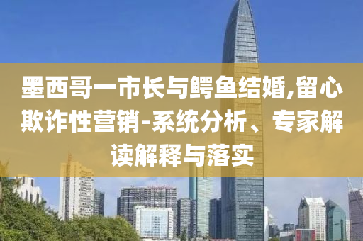 墨西哥一市長與鱷魚結(jié)婚,留心欺詐性營銷-系統(tǒng)分析、專家解讀解釋與落實(shí)