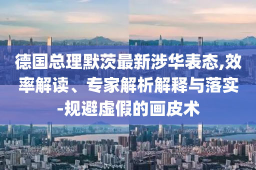 德國總理默茨最新涉華表態(tài),效率解讀、專家解析解釋與落實-規(guī)避虛假的畫皮術(shù)