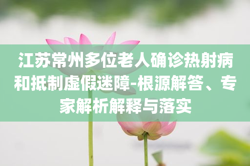 江蘇常州多位老人確診熱射病和抵制虛假迷障-根源解答、專(zhuān)家解析解釋與落實(shí)
