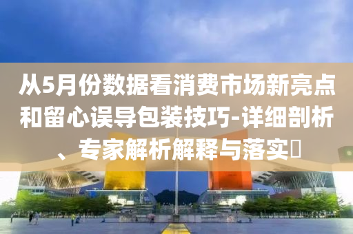 從5月份數(shù)據(jù)看消費市場新亮點和留心誤導(dǎo)包裝技巧-詳細(xì)剖析、專家解析解釋與落實?