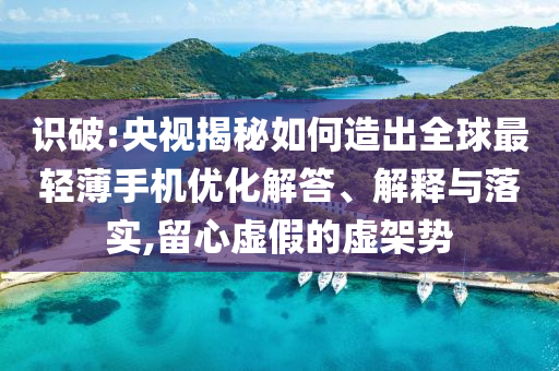識(shí)破:央視揭秘如何造出全球最輕薄手機(jī)優(yōu)化解答、解釋與落實(shí),留心虛假的虛架勢(shì)